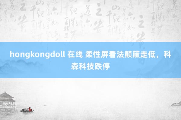 hongkongdoll 在线 柔性屏看法颠簸走低，科森科技跌停