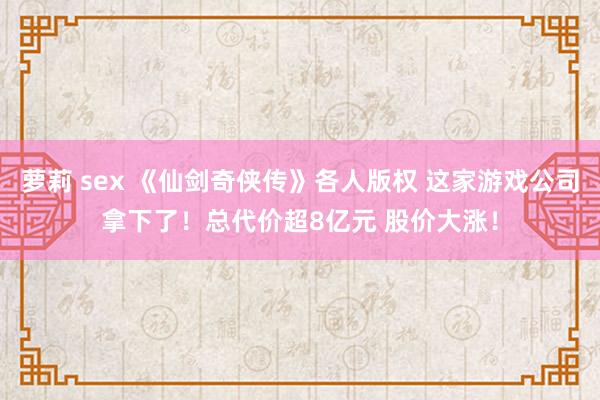 萝莉 sex 《仙剑奇侠传》各人版权 这家游戏公司拿下了！总代价超8亿元 股价大涨！