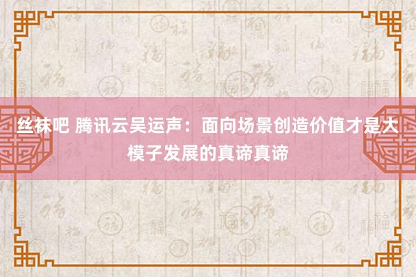 丝袜吧 腾讯云吴运声：面向场景创造价值才是大模子发展的真谛真谛