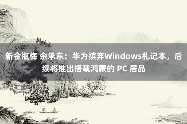 新金瓶梅 余承东：华为摈弃Windows札记本，后续将推出搭载鸿蒙的 PC 居品