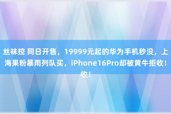 丝袜控 同日开售，19999元起的华为手机秒没，上海果粉暴雨列队买，iPhone16Pro却被黄牛拒收！