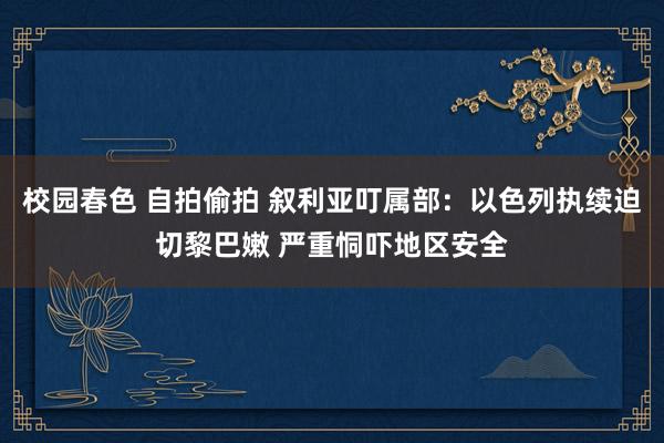 校园春色 自拍偷拍 叙利亚叮属部：以色列执续迫切黎巴嫩 严重恫吓地区安全