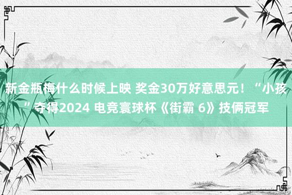 新金瓶梅什么时候上映 奖金30万好意思元！“小孩”夺得2024 电竞寰球杯《街霸 6》技俩冠军
