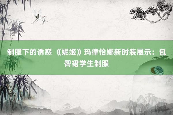 制服下的诱惑 《妮姬》玛律恰娜新时装展示：包臀裙学生制服