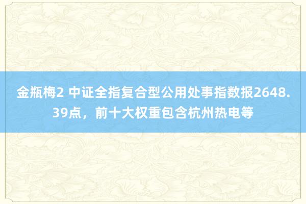 金瓶梅2 中证全指复合型公用处事指数报2648.39点，前十大权重包含杭州热电等