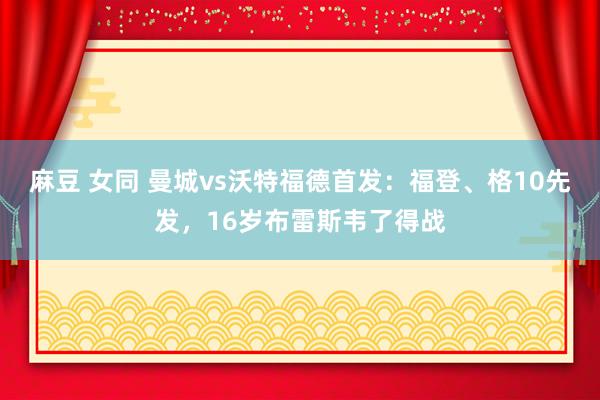 麻豆 女同 曼城vs沃特福德首发：福登、格10先发，16岁布雷斯韦了得战