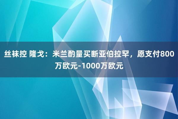 丝袜控 隆戈：米兰酌量买断亚伯拉罕，愿支付800万欧元-1000万欧元