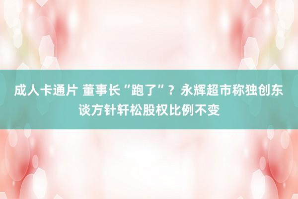 成人卡通片 董事长“跑了”？永辉超市称独创东谈方针轩松股权比例不变