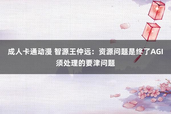 成人卡通动漫 智源王仲远：资源问题是终了AGI须处理的要津问题