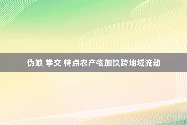伪娘 拳交 特点农产物加快跨地域流动