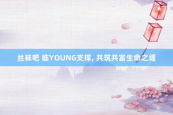 丝袜吧 临YOUNG支撑， 共筑共富生命之堤