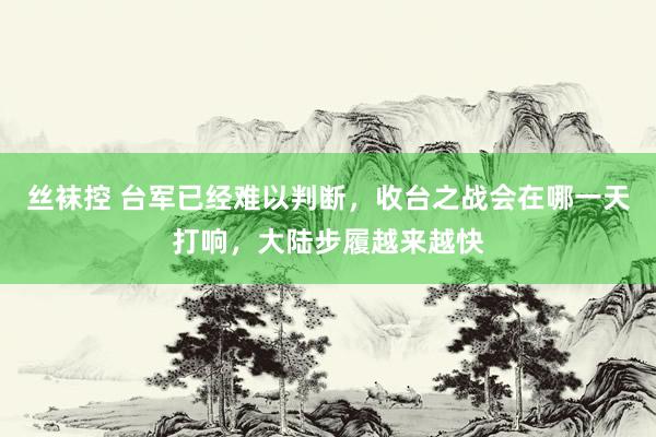 丝袜控 台军已经难以判断，收台之战会在哪一天打响，大陆步履越来越快