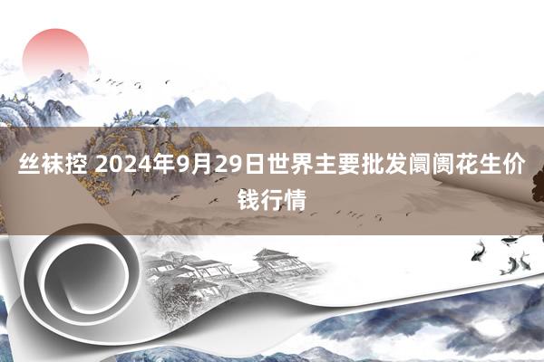 丝袜控 2024年9月29日世界主要批发阛阓花生价钱行情