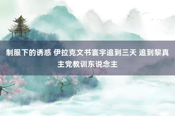 制服下的诱惑 伊拉克文书寰宇追到三天 追到黎真主党教训东说念主