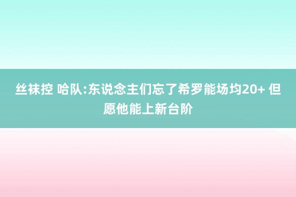 丝袜控 哈队:东说念主们忘了希罗能场均20+ 但愿他能上新台阶
