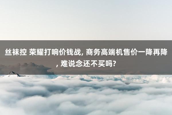 丝袜控 荣耀打响价钱战， 商务高端机售价一降再降， 难说念还不买吗?
