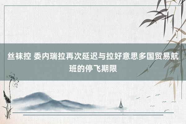 丝袜控 委内瑞拉再次延迟与拉好意思多国贸易航班的停飞期限