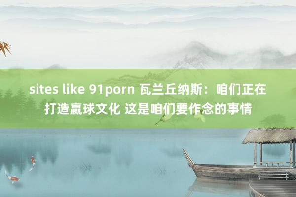 sites like 91porn 瓦兰丘纳斯：咱们正在打造赢球文化 这是咱们要作念的事情