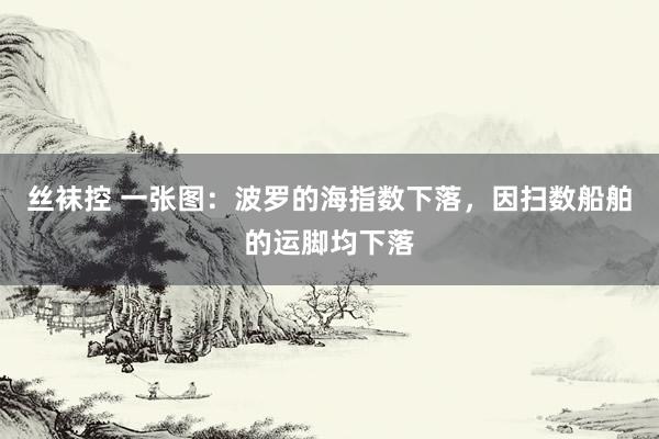丝袜控 一张图：波罗的海指数下落，因扫数船舶的运脚均下落