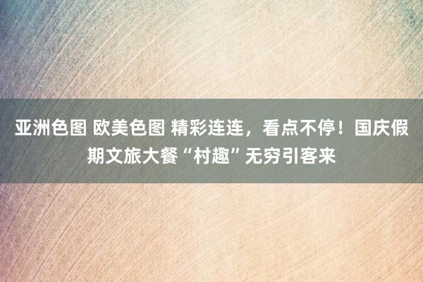 亚洲色图 欧美色图 精彩连连，看点不停！国庆假期文旅大餐“村趣”无穷引客来