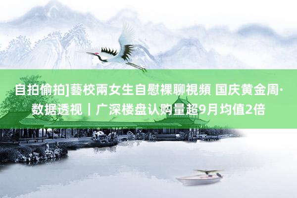 自拍偷拍]藝校兩女生自慰裸聊視頻 国庆黄金周·数据透视｜广深楼盘认购量超9月均值2倍
