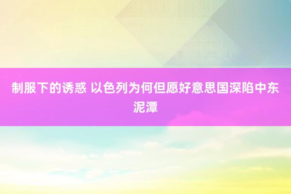 制服下的诱惑 以色列为何但愿好意思国深陷中东泥潭