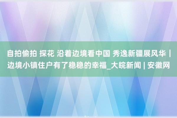 自拍偷拍 探花 沿着边境看中国 秀逸新疆展风华｜边境小镇住户有了稳稳的幸福_大皖新闻 | 安徽网