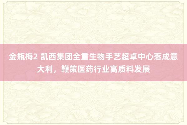 金瓶梅2 凯西集团全重生物手艺超卓中心落成意大利，鞭策医药行业高质料发展