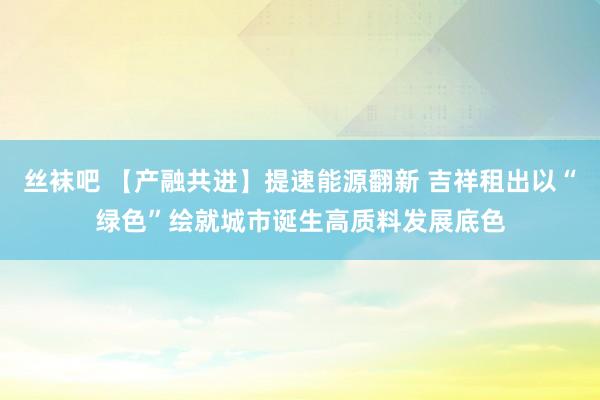 丝袜吧 【产融共进】提速能源翻新 吉祥租出以“绿色”绘就城市诞生高质料发展底色