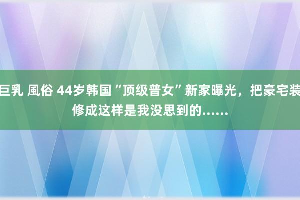 巨乳 風俗 44岁韩国“顶级普女”新家曝光，把豪宅装修成这样是我没思到的......