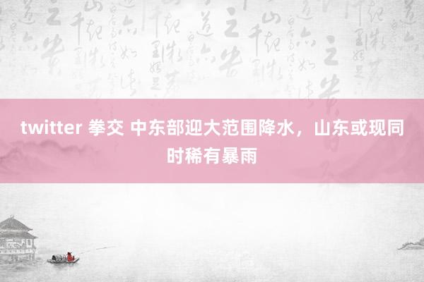 twitter 拳交 中东部迎大范围降水，山东或现同时稀有暴雨