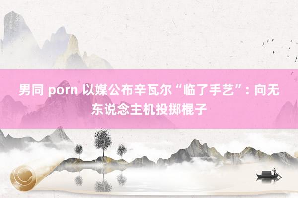 男同 porn 以媒公布辛瓦尔“临了手艺”: 向无东说念主机投掷棍子