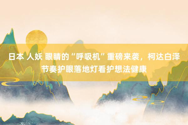 日本 人妖 眼睛的“呼吸机”重磅来袭，柯达白泽节奏护眼落地灯看护想法健康