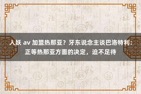 人妖 av 加盟热那亚？牙东说念主谈巴洛特利：正等热那亚方面的决定，迫不足待
