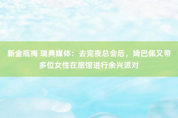 新金瓶梅 瑞典媒体：去完夜总会后，姆巴佩又带多位女性在旅馆进行余兴派对
