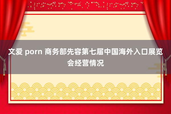 文爱 porn 商务部先容第七届中国海外入口展览会经营情况