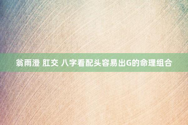 翁雨澄 肛交 八字看配头容易出G的命理组合