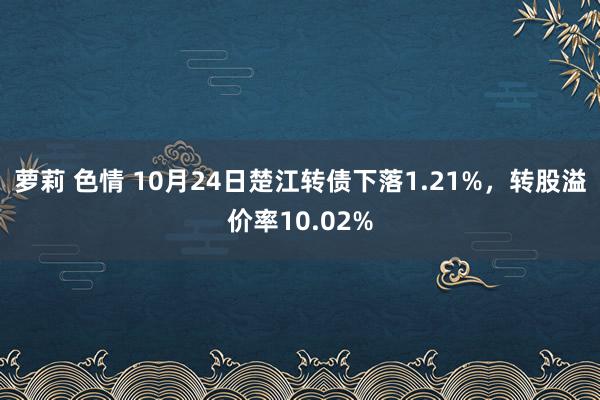 萝莉 色情 10月24日楚江转债下落1.21%，转股溢价率10.02%