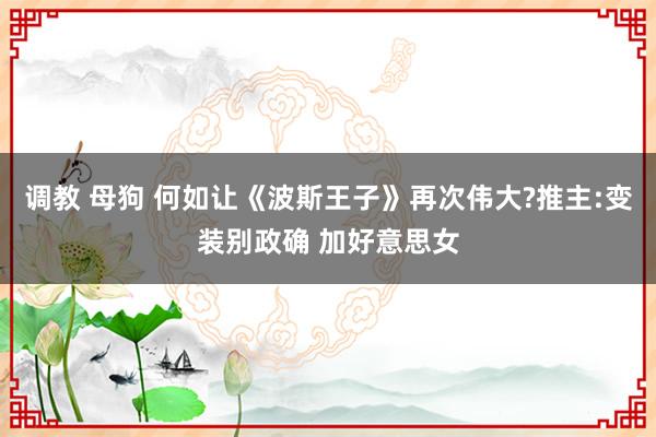 调教 母狗 何如让《波斯王子》再次伟大?推主:变装别政确 加好意思女