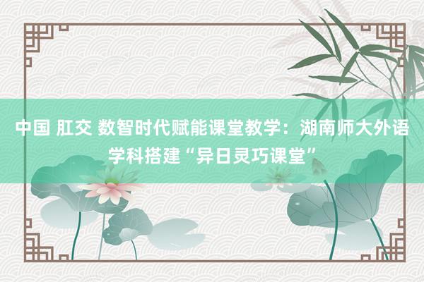 中国 肛交 数智时代赋能课堂教学：湖南师大外语学科搭建“异日灵巧课堂”
