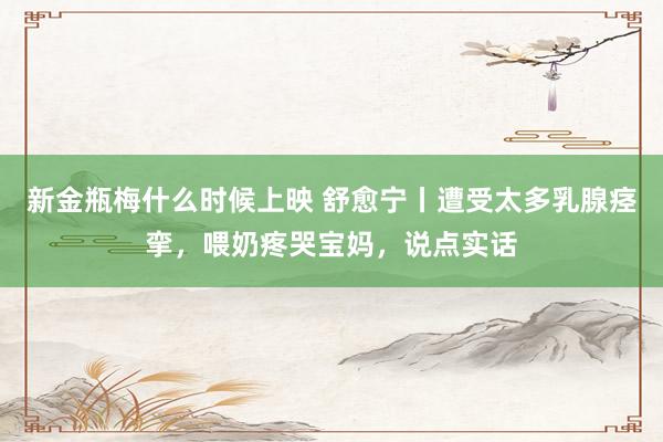 新金瓶梅什么时候上映 舒愈宁丨遭受太多乳腺痉挛，喂奶疼哭宝妈，说点实话