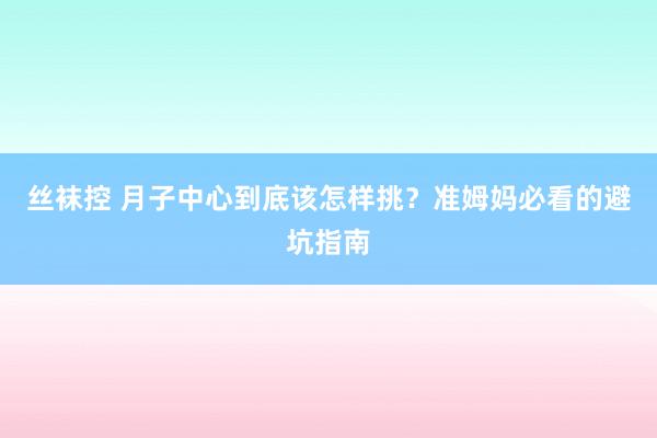 丝袜控 月子中心到底该怎样挑？准姆妈必看的避坑指南