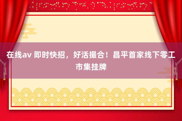 在线av 即时快招，好活撮合！昌平首家线下零工市集挂牌