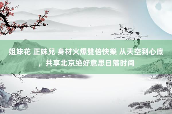 姐妹花 正妹兒 身材火爆雙倍快樂 从天空到心底,共享北京绝好意思日落时间