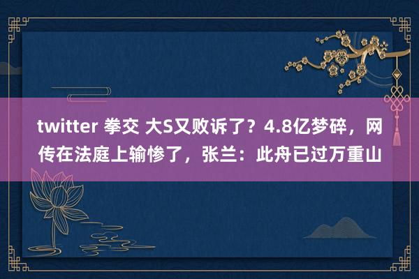 twitter 拳交 大S又败诉了？4.8亿梦碎，网传在法庭上输惨了，张兰：此舟已过万重山