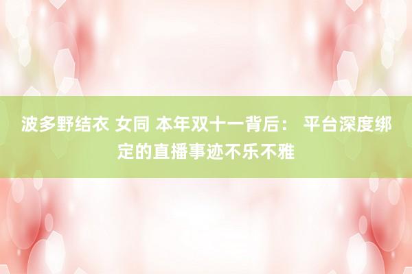 波多野结衣 女同 本年双十一背后： 平台深度绑定的直播事迹不乐不雅