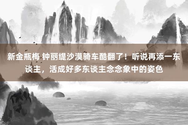新金瓶梅 钟丽缇沙漠骑车酷翻了!听说再添一东谈主,活成好多东谈主念念象中的姿色