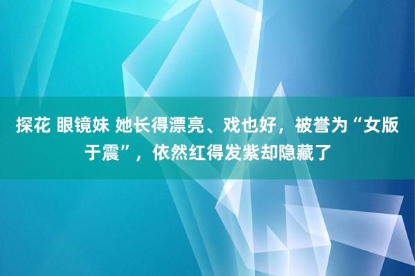 探花 眼镜妹 她长得漂亮、戏也好，被誉为“女版于震”，依然红得发紫却隐藏了