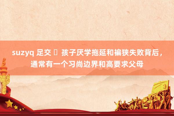 suzyq 足交 ​孩子厌学拖延和褊狭失败背后，通常有一个习尚边界和高要求父母
