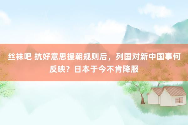 丝袜吧 抗好意思援朝规则后，列国对新中国事何反映？日本于今不肯降服